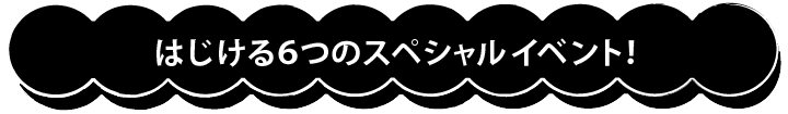 はじける６つのスペシャルイベント！